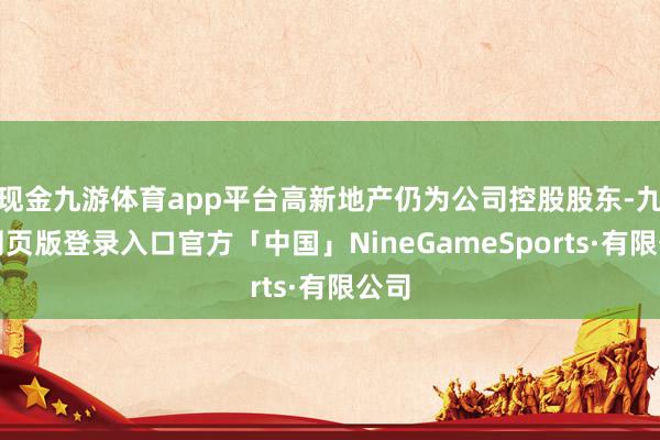 现金九游体育app平台高新地产仍为公司控股股东-九游网页版登录入口官方「中国」NineGameSports·有限公司