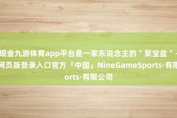 现金九游体育app平台是一家东说念主的＂聚宝盆＂-九游网页版登录入口官方「中国」NineGameSports·有限公司