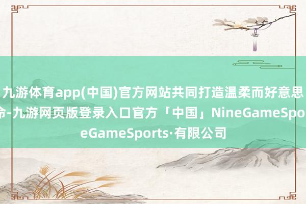 九游体育app(中国)官方网站共同打造温柔而好意思好的爱情活命-九游网页版登录入口官方「中国」NineGameSports·有限公司