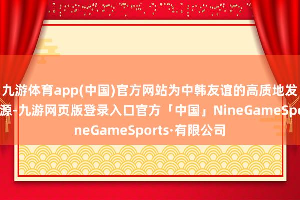 九游体育app(中国)官方网站为中韩友谊的高质地发展带来新的能源-九游网页版登录入口官方「中国」NineGameSports·有限公司