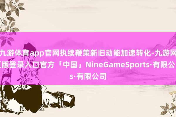九游体育app官网执续鞭策新旧动能加速转化-九游网页版登录入口官方「中国」NineGameSports·有限公司