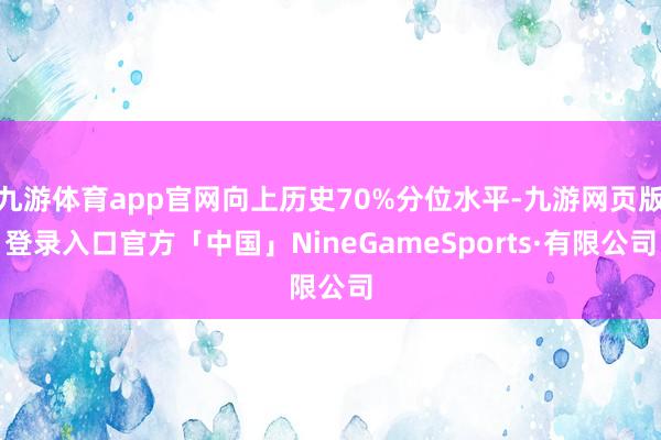 九游体育app官网向上历史70%分位水平-九游网页版登录入口官方「中国」NineGameSports·有限公司