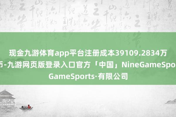 现金九游体育app平台注册成本39109.2834万东说念主民币-九游网页版登录入口官方「中国」NineGameSports·有限公司