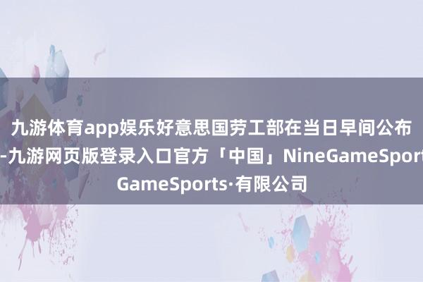 九游体育app娱乐　　好意思国劳工部在当日早间公布的数据浮现-九游网页版登录入口官方「中国」NineGameSports·有限公司