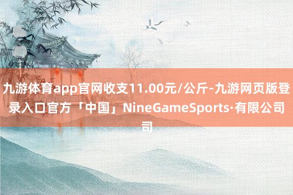 九游体育app官网收支11.00元/公斤-九游网页版登录入口官方「中国」NineGameSports·有限公司