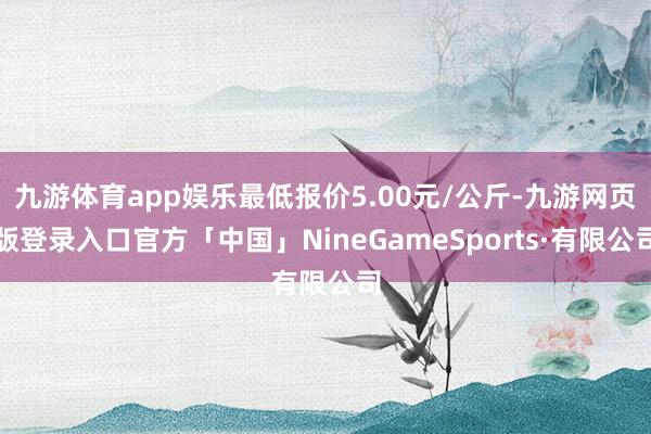 九游体育app娱乐最低报价5.00元/公斤-九游网页版登录入口官方「中国」NineGameSports·有限公司