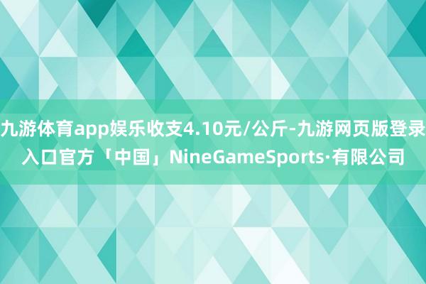 九游体育app娱乐收支4.10元/公斤-九游网页版登录入口官方「中国」NineGameSports·有限公司