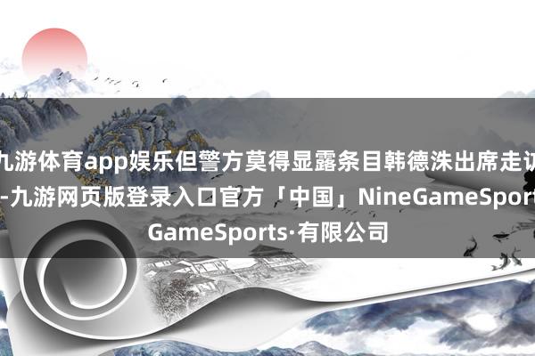 九游体育app娱乐但警方莫得显露条目韩德洙出席走访的具体技术-九游网页版登录入口官方「中国」NineGameSports·有限公司