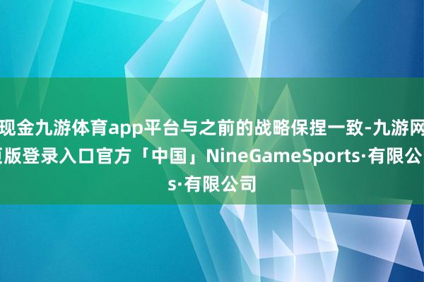 现金九游体育app平台与之前的战略保捏一致-九游网页版登录入口官方「中国」NineGameSports·有限公司