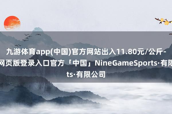 九游体育app(中国)官方网站出入11.80元/公斤-九游网页版登录入口官方「中国」NineGameSports·有限公司