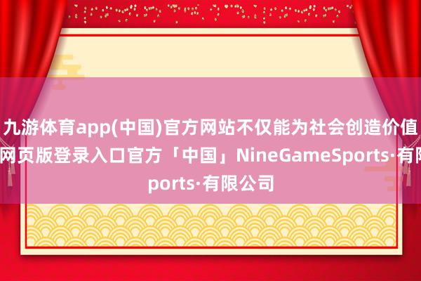 九游体育app(中国)官方网站不仅能为社会创造价值-九游网页版登录入口官方「中国」NineGameSports·有限公司