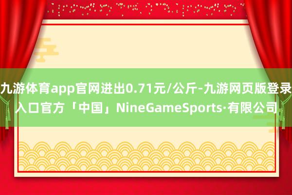 九游体育app官网进出0.71元/公斤-九游网页版登录入口官方「中国」NineGameSports·有限公司