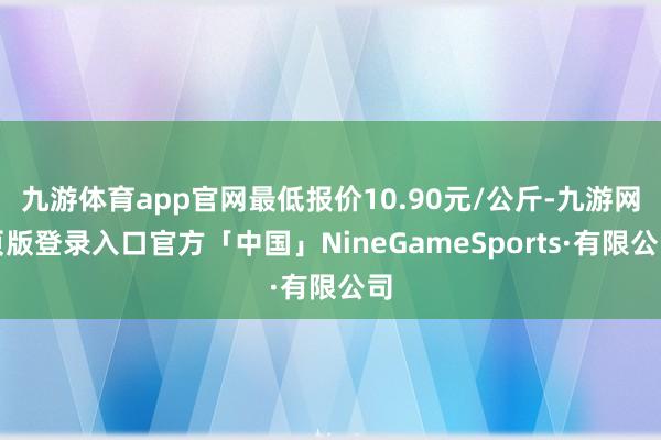 九游体育app官网最低报价10.90元/公斤-九游网页版登录入口官方「中国」NineGameSports·有限公司
