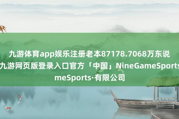 九游体育app娱乐注册老本87178.7068万东说念主民币-九游网页版登录入口官方「中国」NineGameSports·有限公司