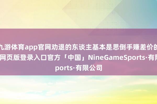 九游体育app官网劝退的东谈主基本是思倒手赚差价的-九游网页版登录入口官方「中国」NineGameSports·有限公司