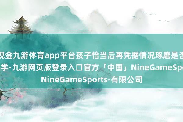 现金九游体育app平台孩子恰当后再凭据情况琢磨是否转入Band1中学-九游网页版登录入口官方「中国」NineGameSports·有限公司