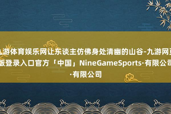 九游体育娱乐网让东谈主仿佛身处清幽的山谷-九游网页版登录入口官方「中国」NineGameSports·有限公司