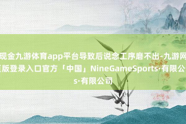 现金九游体育app平台导致后说念工序磨不出-九游网页版登录入口官方「中国」NineGameSports·有限公司