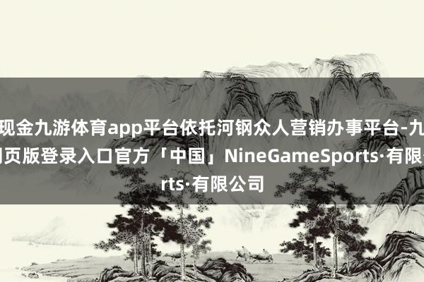 现金九游体育app平台依托河钢众人营销办事平台-九游网页版登录入口官方「中国」NineGameSports·有限公司