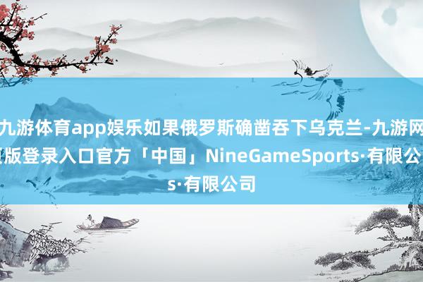 九游体育app娱乐如果俄罗斯确凿吞下乌克兰-九游网页版登录入口官方「中国」NineGameSports·有限公司