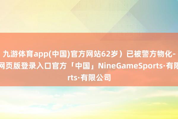 九游体育app(中国)官方网站62岁）已被警方物化-九游网页版登录入口官方「中国」NineGameSports·有限公司