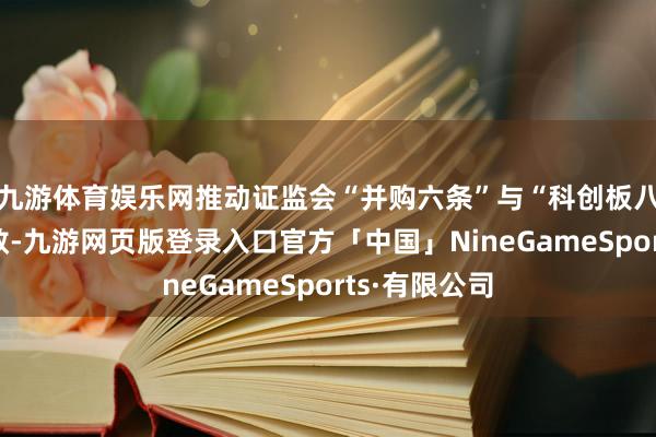 九游体育娱乐网推动证监会“并购六条”与“科创板八条”落地收效-九游网页版登录入口官方「中国」NineGameSports·有限公司