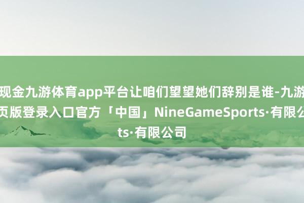 现金九游体育app平台让咱们望望她们辞别是谁-九游网页版登录入口官方「中国」NineGameSports·有限公司
