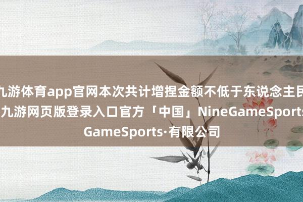 九游体育app官网本次共计增捏金额不低于东说念主民币20亿元-九游网页版登录入口官方「中国」NineGameSports·有限公司
