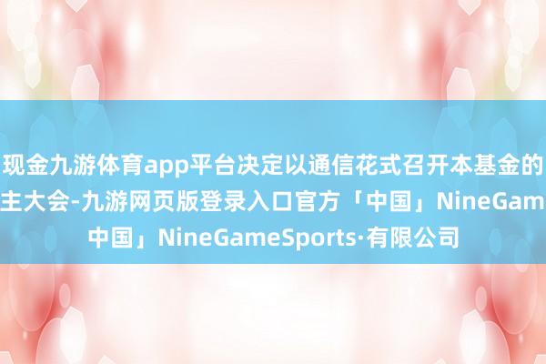 现金九游体育app平台决定以通信花式召开本基金的基金份额抓有东谈主大会-九游网页版登录入口官方「中国」NineGameSports·有限公司