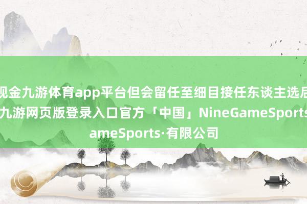 现金九游体育app平台但会留任至细目接任东谈主选后方才离开-九游网页版登录入口官方「中国」NineGameSports·有限公司
