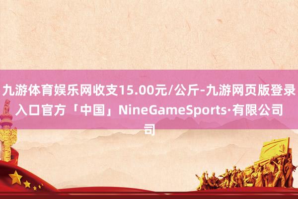 九游体育娱乐网收支15.00元/公斤-九游网页版登录入口官方「中国」NineGameSports·有限公司