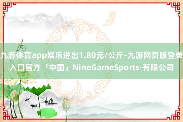 九游体育app娱乐进出1.80元/公斤-九游网页版登录入口官方「中国」NineGameSports·有限公司