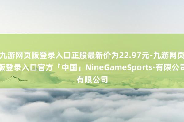 九游网页版登录入口正股最新价为22.97元-九游网页版登录入口官方「中国」NineGameSports·有限公司