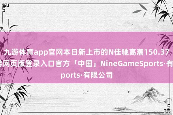 九游体育app官网本日新上市的N佳驰高潮150.37%-九游网页版登录入口官方「中国」NineGameSports·有限公司