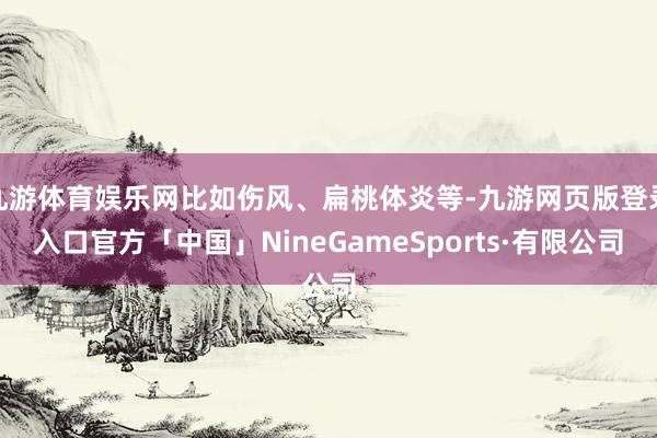 九游体育娱乐网比如伤风、扁桃体炎等-九游网页版登录入口官方「中国」NineGameSports·有限公司