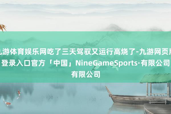 九游体育娱乐网吃了三天驾驭又运行高烧了-九游网页版登录入口官方「中国」NineGameSports·有限公司