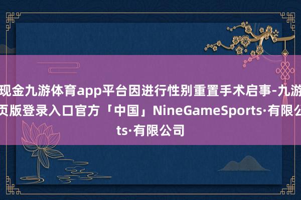 现金九游体育app平台因进行性别重置手术启事-九游网页版登录入口官方「中国」NineGameSports·有限公司