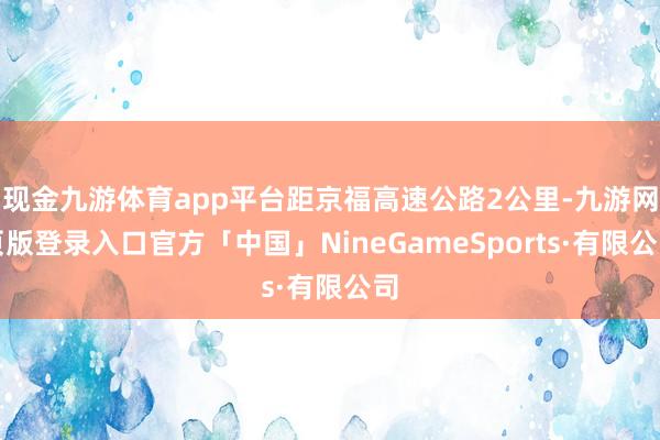 现金九游体育app平台距京福高速公路2公里-九游网页版登录入口官方「中国」NineGameSports·有限公司