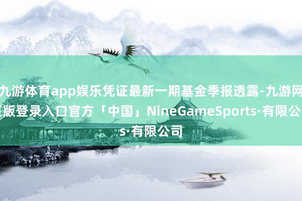 九游体育app娱乐凭证最新一期基金季报透露-九游网页版登录入口官方「中国」NineGameSports·有限公司