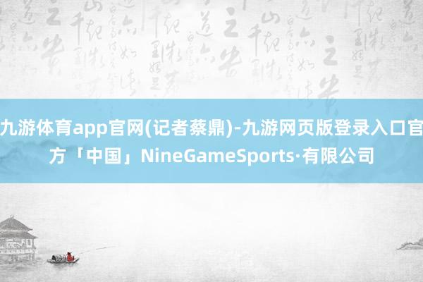 九游体育app官网(记者蔡鼎)-九游网页版登录入口官方「中国」NineGameSports·有限公司