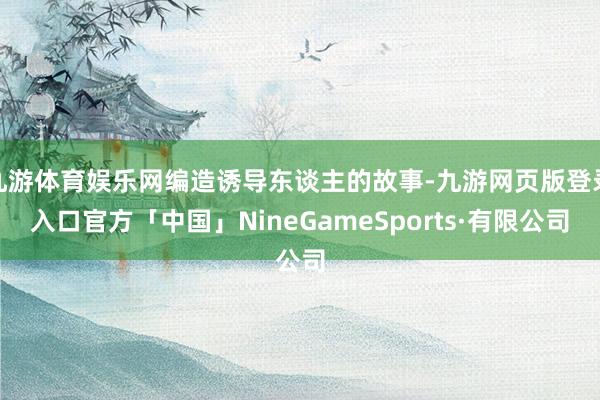 九游体育娱乐网编造诱导东谈主的故事-九游网页版登录入口官方「中国」NineGameSports·有限公司