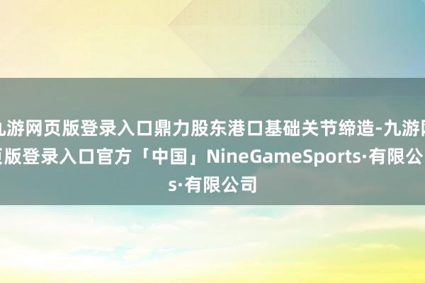 九游网页版登录入口鼎力股东港口基础关节缔造-九游网页版登录入口官方「中国」NineGameSports·有限公司