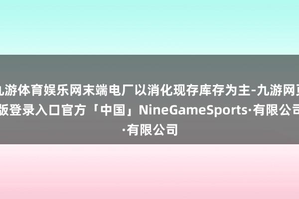 九游体育娱乐网末端电厂以消化现存库存为主-九游网页版登录入口官方「中国」NineGameSports·有限公司