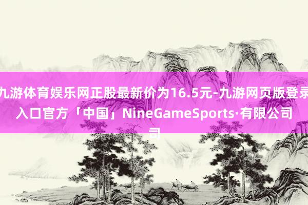 九游体育娱乐网正股最新价为16.5元-九游网页版登录入口官方「中国」NineGameSports·有限公司