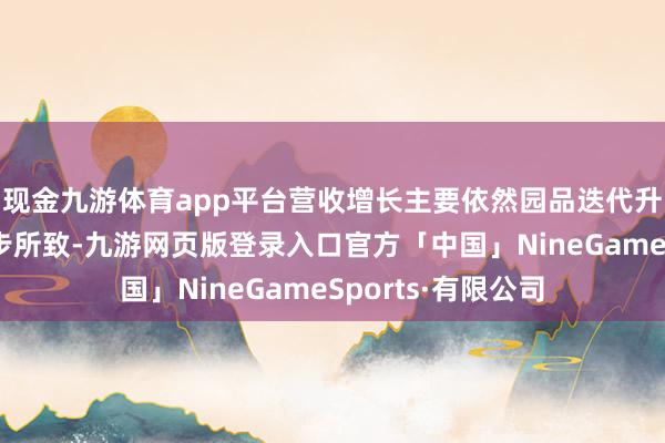 现金九游体育app平台营收增长主要依然园品迭代升级带来的单价进步所致-九游网页版登录入口官方「中国」NineGameSports·有限公司