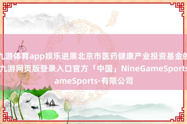 九游体育app娱乐进展北京市医药健康产业投资基金的教唆作用-九游网页版登录入口官方「中国」NineGameSports·有限公司