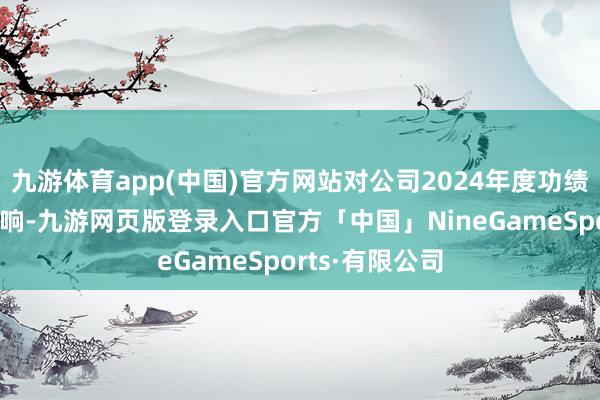 九游体育app(中国)官方网站对公司2024年度功绩不存在要害影响-九游网页版登录入口官方「中国」NineGameSports·有限公司