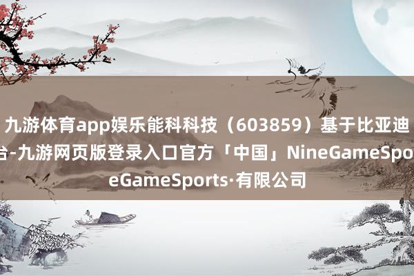 九游体育app娱乐能科科技（603859）基于比亚迪集团PLM平台-九游网页版登录入口官方「中国」NineGameSports·有限公司