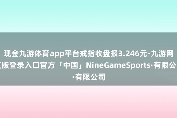 现金九游体育app平台戒指收盘报3.246元-九游网页版登录入口官方「中国」NineGameSports·有限公司