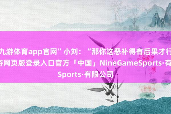 九游体育app官网”小刘：“那你这恶补得有后果才行啊-九游网页版登录入口官方「中国」NineGameSports·有限公司